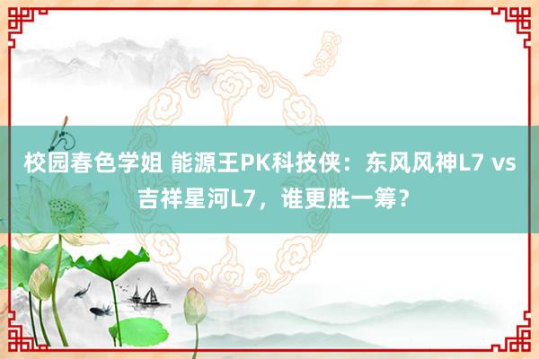 校园春色学姐 能源王PK科技侠：东风风神L7 vs 吉祥星河L7，谁更胜一筹？