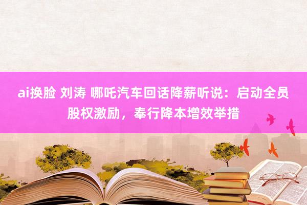 ai换脸 刘涛 哪吒汽车回话降薪听说：启动全员股权激励，奉行降本增效举措