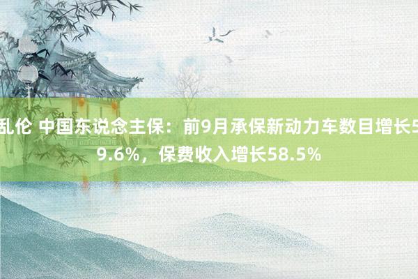 乱伦 中国东说念主保：前9月承保新动力车数目增长59.6%，保费收入增长58.5%