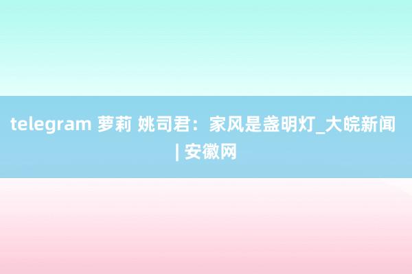 telegram 萝莉 姚司君：家风是盏明灯_大皖新闻 | 安徽网