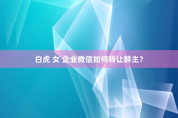 白虎 女 企业微信如何转让群主？