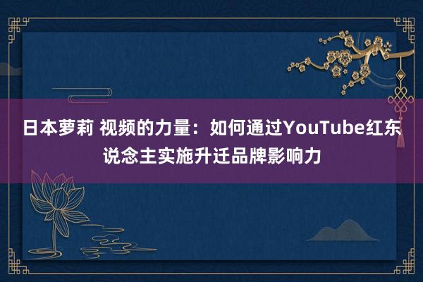 日本萝莉 视频的力量：如何通过YouTube红东说念主实施升迁品牌影响力