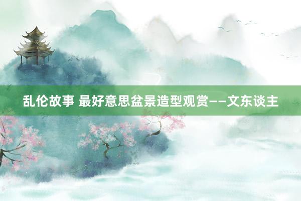 乱伦故事 最好意思盆景造型观赏——文东谈主