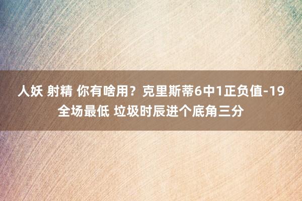 人妖 射精 你有啥用？克里斯蒂6中1正负值-19全场最低 垃圾时辰进个底角三分