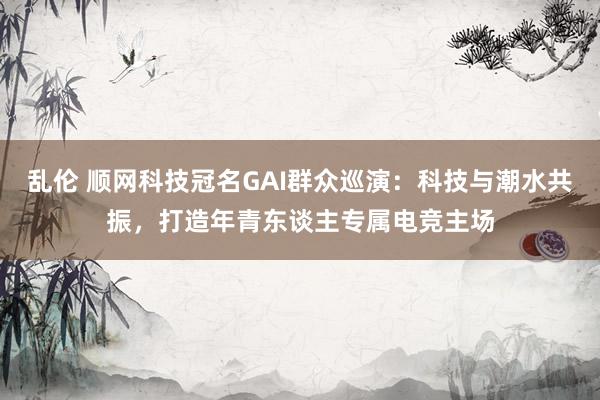 乱伦 顺网科技冠名GAI群众巡演：科技与潮水共振，打造年青东谈主专属电竞主场