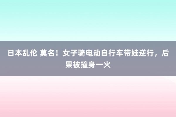 日本乱伦 莫名！女子骑电动自行车带娃逆行，后果被撞身一火