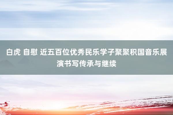 白虎 自慰 近五百位优秀民乐学子聚聚积国音乐展演书写传承与继续