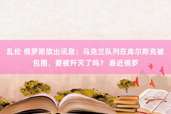 乱伦 俄罗斯放出讯息：乌克兰队列在库尔斯克被包围，要被歼灭了吗？ 最近俄罗