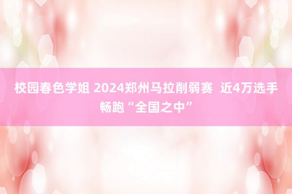 校园春色学姐 2024郑州马拉削弱赛  近4万选手畅跑“全国之中”