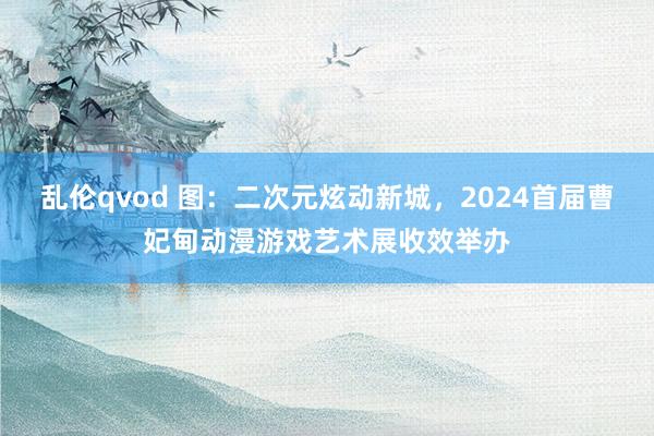 乱伦qvod 图：二次元炫动新城，2024首届曹妃甸动漫游戏艺术展收效举办