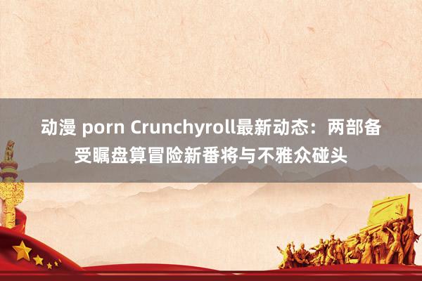 动漫 porn Crunchyroll最新动态：两部备受瞩盘算冒险新番将与不雅众碰头