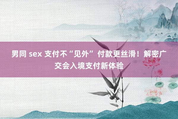 男同 sex 支付不“见外” 付款更丝滑！解密广交会入境支付新体验