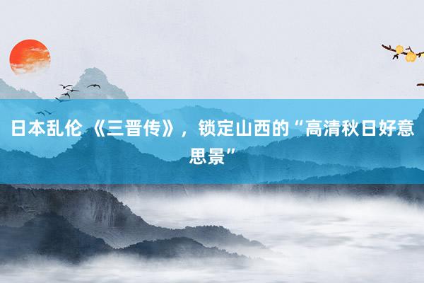 日本乱伦 《三晋传》，锁定山西的“高清秋日好意思景”