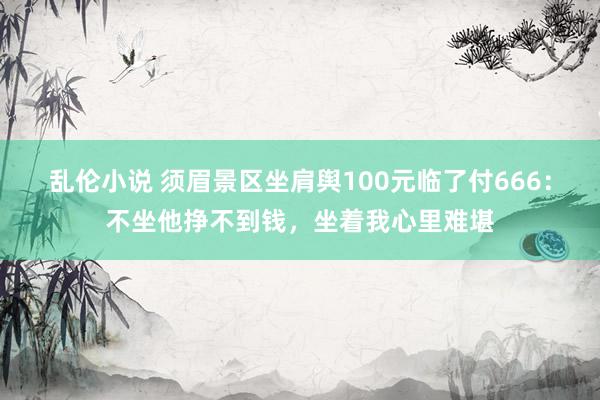 乱伦小说 须眉景区坐肩舆100元临了付666：不坐他挣不到钱，坐着我心里难堪