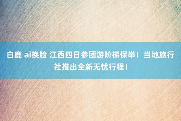 白鹿 ai换脸 江西四日参团游阶梯保举！当地旅行社推出全新无忧行程！