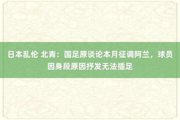 日本乱伦 北青：国足原谈论本月征调阿兰，球员因身段原因抒发无法插足