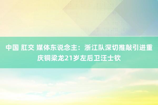 中国 肛交 媒体东说念主：浙江队深切推敲引进重庆铜梁龙21岁左后卫汪士钦