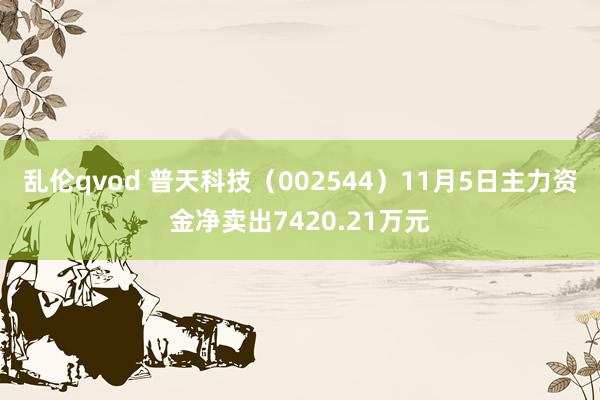 乱伦qvod 普天科技（002544）11月5日主力资金净卖出7420.21万元