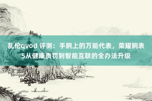 乱伦qvod 评测：手腕上的万能代表，荣耀腕表5从健康责罚到智能互联的全办法升级