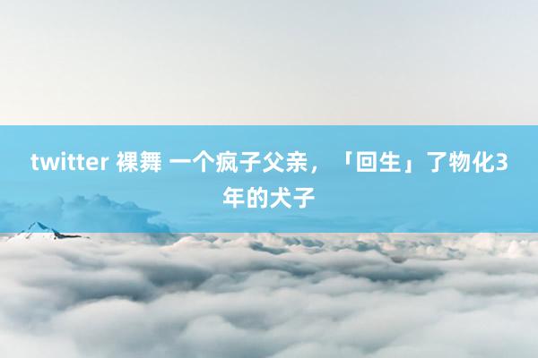 twitter 裸舞 一个疯子父亲，「回生」了物化3年的犬子