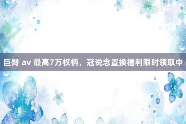 巨臀 av 最高7万权柄，冠说念置换福利限时领取中