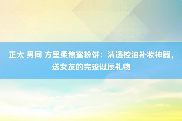 正太 男同 方里柔焦蜜粉饼：清透控油补妆神器，送女友的完竣诞辰礼物