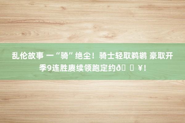 乱伦故事 一“骑”绝尘！骑士轻取鹈鹕 豪取开季9连胜赓续领跑定约🔥！