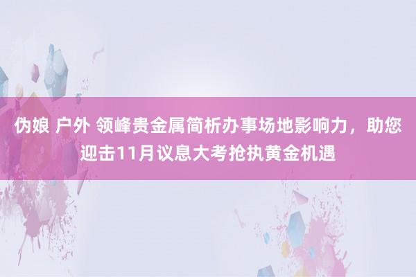 伪娘 户外 领峰贵金属简析办事场地影响力，助您迎击11月议息大考抢执黄金机遇