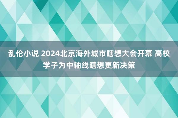 乱伦小说 2024北京海外城市瞎想大会开幕 高校学子为中轴线瞎想更新决策