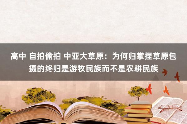 高中 自拍偷拍 中亚大草原：为何归掌捏草原包摄的终归是游牧民族而不是农耕民族