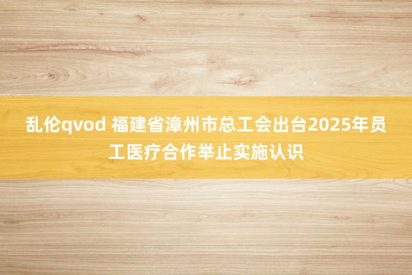 乱伦qvod 福建省漳州市总工会出台2025年员工医疗合作举止实施认识