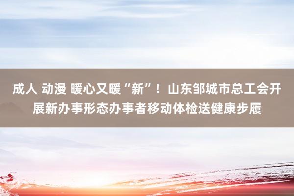 成人 动漫 暖心又暖“新”！山东邹城市总工会开展新办事形态办事者移动体检送健康步履