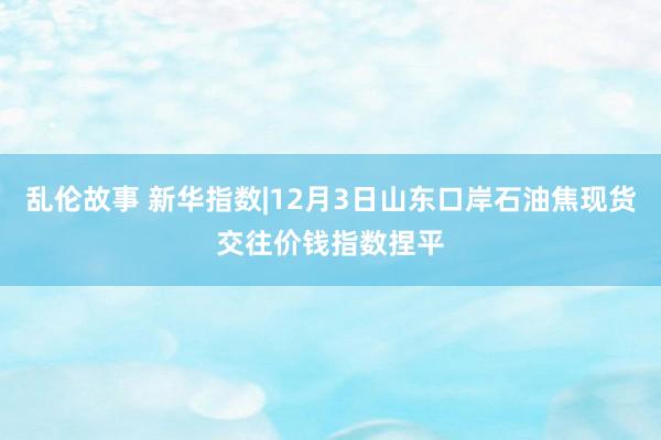 乱伦故事 新华指数|12月3日山东口岸石油焦现货交往价钱指数捏平