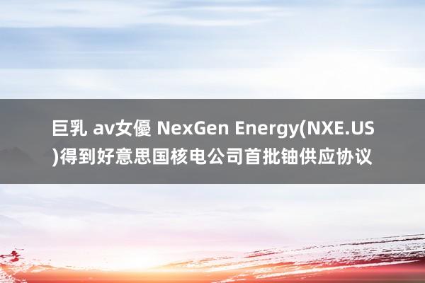 巨乳 av女優 NexGen Energy(NXE.US)得到好意思国核电公司首批铀供应协议