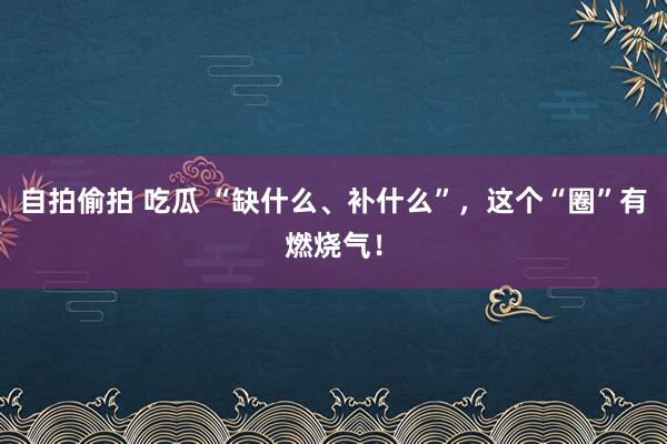 自拍偷拍 吃瓜 “缺什么、补什么”，这个“圈”有燃烧气！