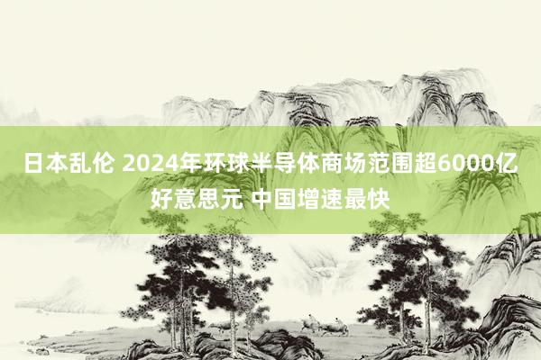 日本乱伦 2024年环球半导体商场范围超6000亿好意思元 中国增速最快