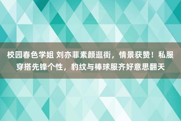 校园春色学姐 刘亦菲素颜逛街，情景获赞！私服穿搭先锋个性，豹纹与棒球服齐好意思翻天