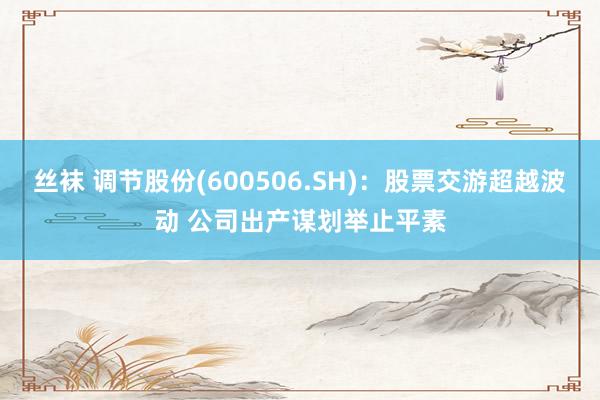 丝袜 调节股份(600506.SH)：股票交游超越波动 公司出产谋划举止平素