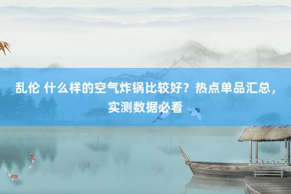 乱伦 什么样的空气炸锅比较好？热点单品汇总，实测数据必看