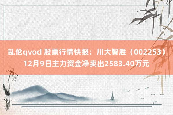 乱伦qvod 股票行情快报：川大智胜（002253）12月9日主力资金净卖出2583.40万元