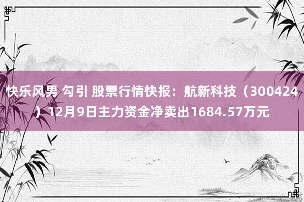 快乐风男 勾引 股票行情快报：航新科技（300424）12月9日主力资金净卖出1684.57万元