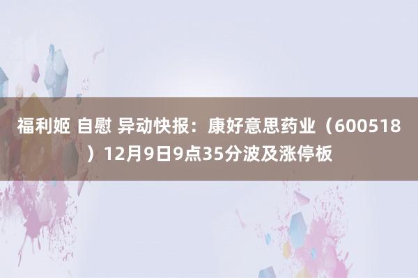 福利姬 自慰 异动快报：康好意思药业（600518）12月9日9点35分波及涨停板