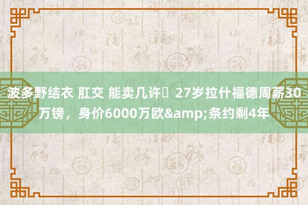 波多野结衣 肛交 能卖几许❓27岁拉什福德周薪30万镑，身价6000万欧&条约剩4年