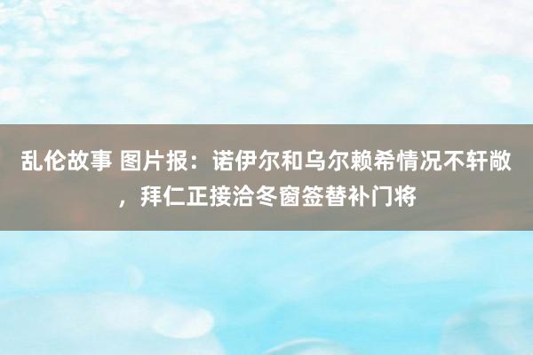 乱伦故事 图片报：诺伊尔和乌尔赖希情况不轩敞，拜仁正接洽冬窗签替补门将