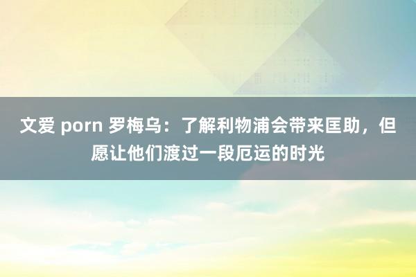 文爱 porn 罗梅乌：了解利物浦会带来匡助，但愿让他们渡过一段厄运的时光