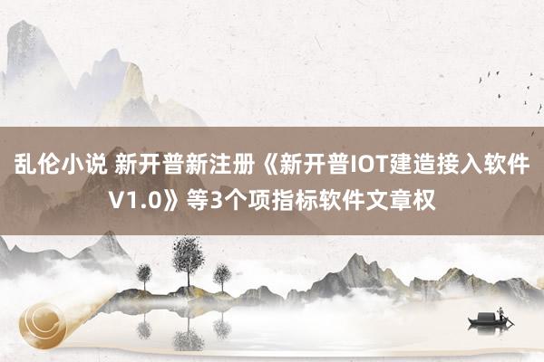 乱伦小说 新开普新注册《新开普IOT建造接入软件V1.0》等3个项指标软件文章权