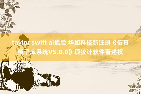 taylor swift ai换脸 华如科技新注册《仿真模子库系统V5.0.0》项狡计软件著述权