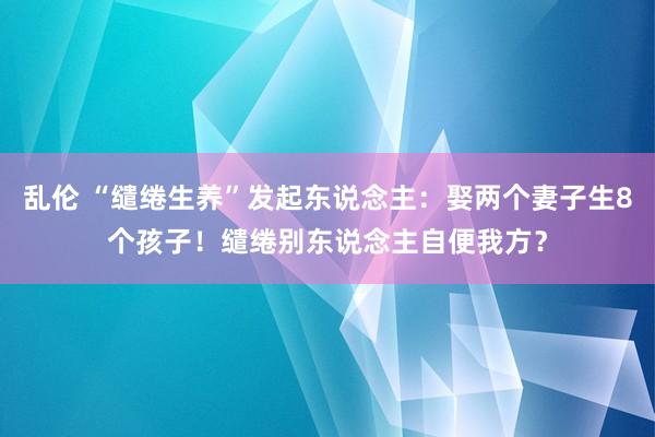 乱伦 “缱绻生养”发起东说念主：娶两个妻子生8个孩子！缱绻别东说念主自便我方？