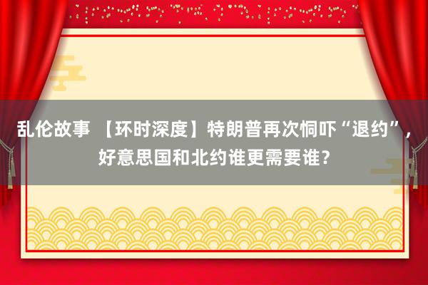 乱伦故事 【环时深度】特朗普再次恫吓“退约”，好意思国和北约谁更需要谁？