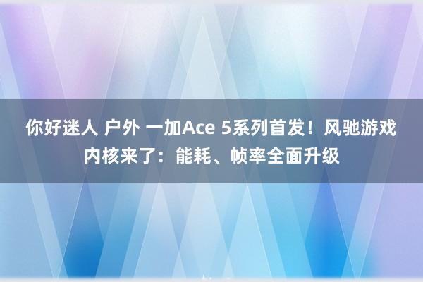 你好迷人 户外 一加Ace 5系列首发！风驰游戏内核来了：能耗、帧率全面升级